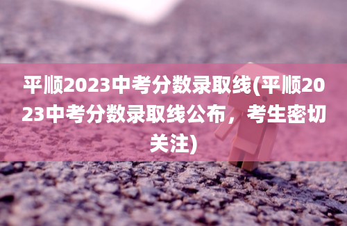 平顺2023中考分数录取线(平顺2023中考分数录取线公布，考生密切关注)