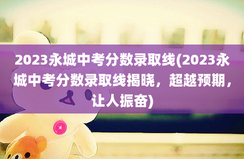 2023永城中考分数录取线(2023永城中考分数录取线揭晓，超越预期，让人振奋)