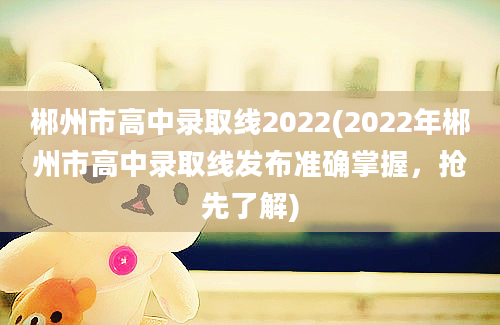 郴州市高中录取线2022(2022年郴州市高中录取线发布准确掌握，抢先了解)