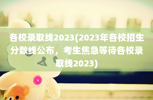 各校录取线2023(2023年各校招生分数线公布，考生焦急等待各校录取线2023)