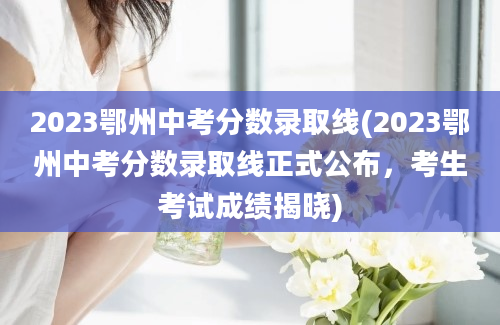 2023鄂州中考分数录取线(2023鄂州中考分数录取线正式公布，考生考试成绩揭晓)