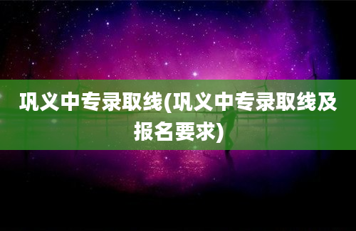 巩义中专录取线(巩义中专录取线及报名要求)