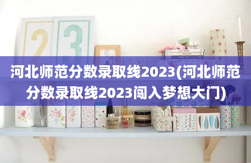 河北师范分数录取线2023(河北师范分数录取线2023闯入梦想大门)