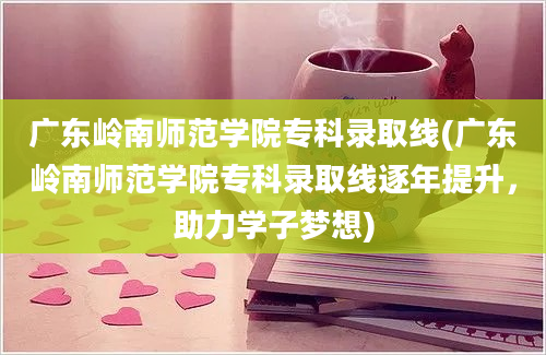 广东岭南师范学院专科录取线(广东岭南师范学院专科录取线逐年提升，助力学子梦想)