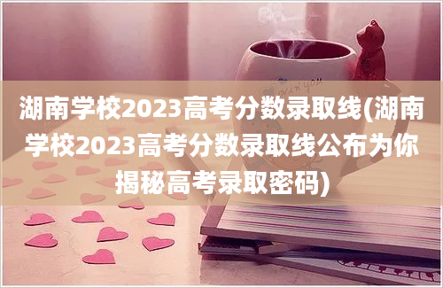 湖南学校2023高考分数录取线(湖南学校2023高考分数录取线公布为你揭秘高考录取密码)