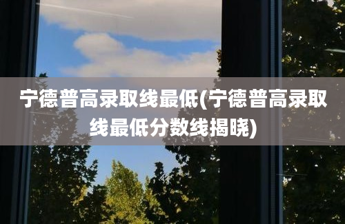 宁德普高录取线最低(宁德普高录取线最低分数线揭晓)