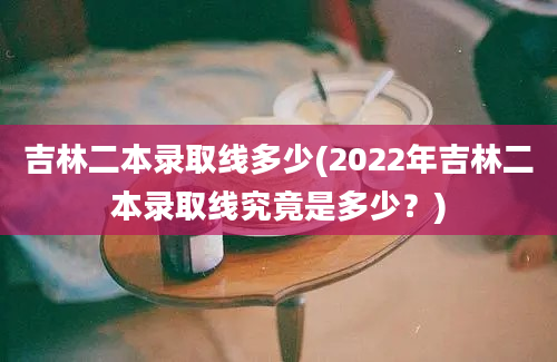 吉林二本录取线多少(2022年吉林二本录取线究竟是多少？)