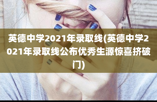 英德中学2021年录取线(英德中学2021年录取线公布优秀生源惊喜挤破门)