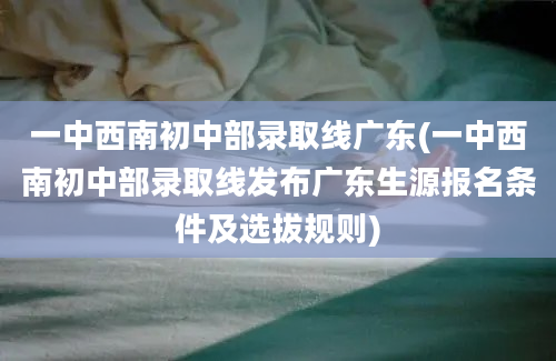 一中西南初中部录取线广东(一中西南初中部录取线发布广东生源报名条件及选拔规则)