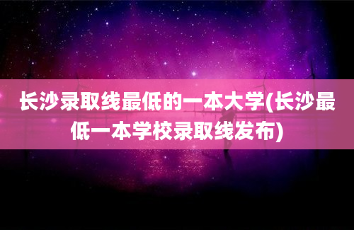 长沙录取线最低的一本大学(长沙最低一本学校录取线发布)