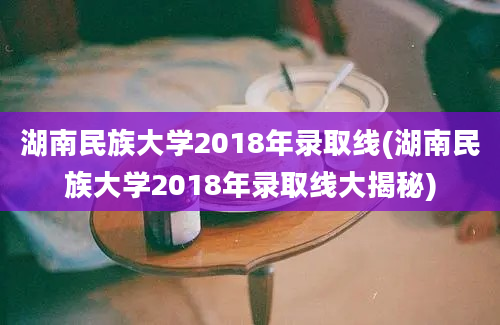 湖南民族大学2018年录取线(湖南民族大学2018年录取线大揭秘)