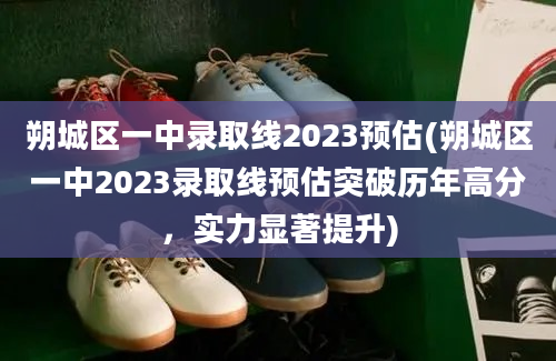 朔城区一中录取线2023预估(朔城区一中2023录取线预估突破历年高分，实力显著提升)