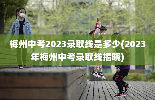 梅州中考2023录取线是多少(2023年梅州中考录取线揭晓)