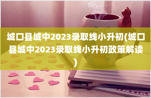 城口县城中2023录取线小升初(城口县城中2023录取线小升初政策解读)