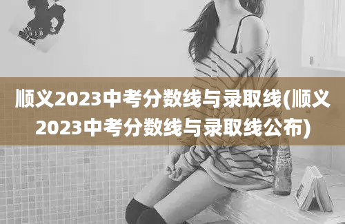 顺义2023中考分数线与录取线(顺义2023中考分数线与录取线公布)