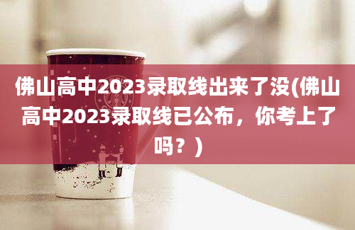 佛山高中2023录取线出来了没(佛山高中2023录取线已公布，你考上了吗？)