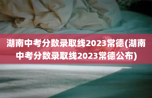 湖南中考分数录取线2023常德(湖南中考分数录取线2023常德公布)