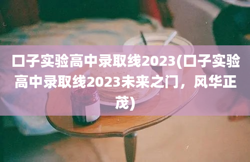 口子实验高中录取线2023(口子实验高中录取线2023未来之门，风华正茂)