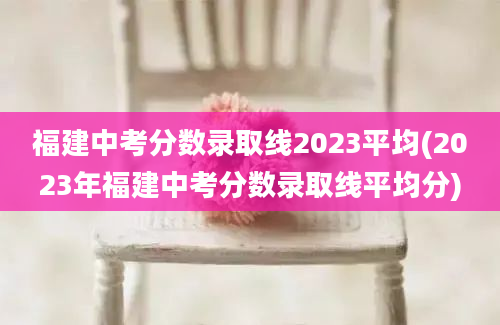 福建中考分数录取线2023平均(2023年福建中考分数录取线平均分)