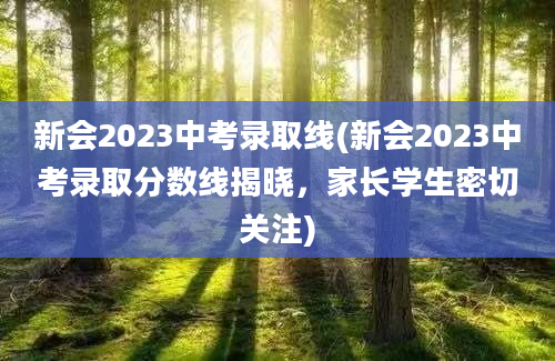 新会2023中考录取线(新会2023中考录取分数线揭晓，家长学生密切关注)