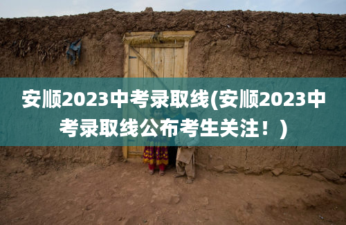 安顺2023中考录取线(安顺2023中考录取线公布考生关注！)