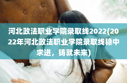 河北政法职业学院录取线2022(2022年河北政法职业学院录取线稳中求进，铸就未来)