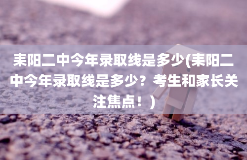 耒阳二中今年录取线是多少(耒阳二中今年录取线是多少？考生和家长关注焦点！)