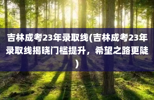 吉林成考23年录取线(吉林成考23年录取线揭晓门槛提升，希望之路更陡)