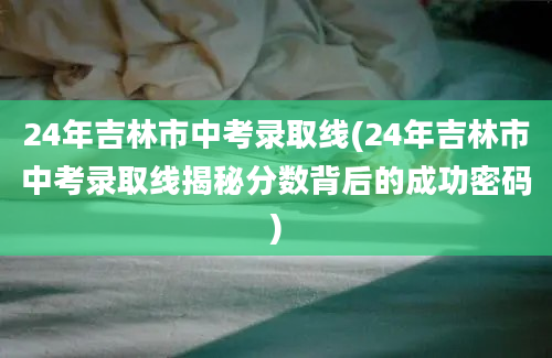 24年吉林市中考录取线(24年吉林市中考录取线揭秘分数背后的成功密码)