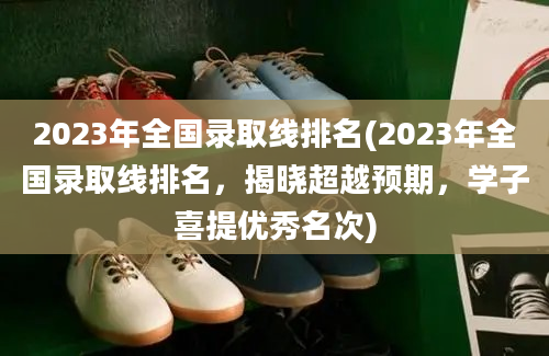 2023年全国录取线排名(2023年全国录取线排名，揭晓超越预期，学子喜提优秀名次)