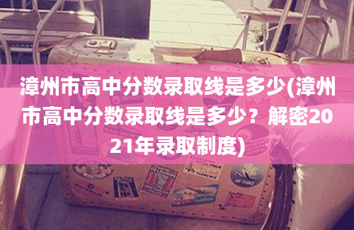 漳州市高中分数录取线是多少(漳州市高中分数录取线是多少？解密2021年录取制度)