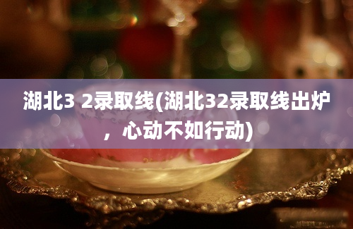 湖北3 2录取线(湖北32录取线出炉，心动不如行动)