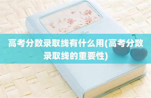 高考分数录取线有什么用(高考分数录取线的重要性)