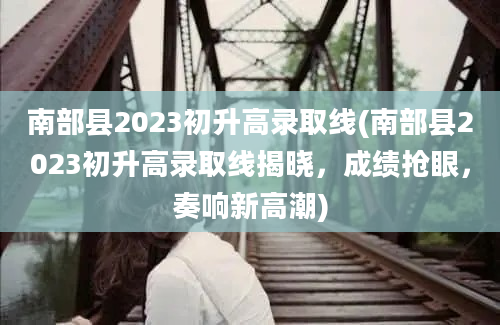 南部县2023初升高录取线(南部县2023初升高录取线揭晓，成绩抢眼，奏响新高潮)