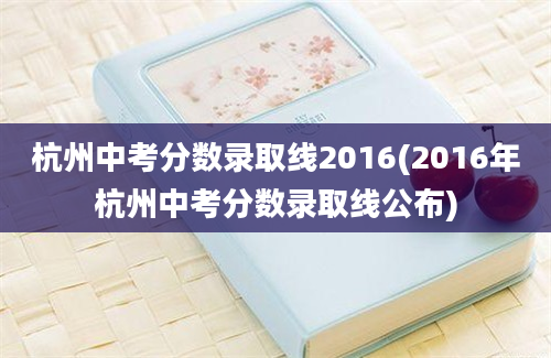 杭州中考分数录取线2016(2016年杭州中考分数录取线公布)