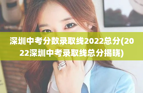 深圳中考分数录取线2022总分(2022深圳中考录取线总分揭晓)