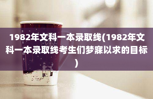 1982年文科一本录取线(1982年文科一本录取线考生们梦寐以求的目标)