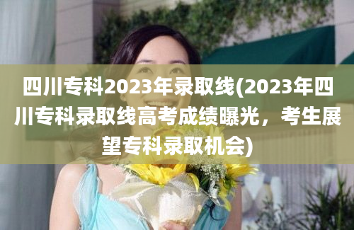 四川专科2023年录取线(2023年四川专科录取线高考成绩曝光，考生展望专科录取机会)