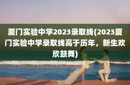 厦门实验中学2023录取线(2023厦门实验中学录取线高于历年，新生欢欣鼓舞)