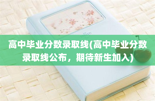 高中毕业分数录取线(高中毕业分数录取线公布，期待新生加入)