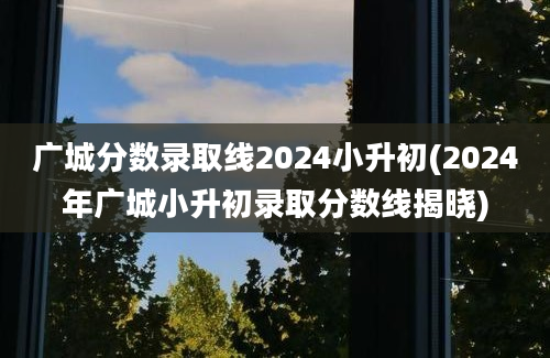 广城分数录取线2024小升初(2024年广城小升初录取分数线揭晓)