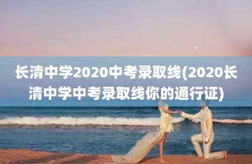 长清中学2020中考录取线(2020长清中学中考录取线你的通行证)