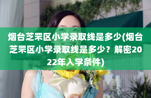 烟台芝罘区小学录取线是多少(烟台芝罘区小学录取线是多少？解密2022年入学条件)