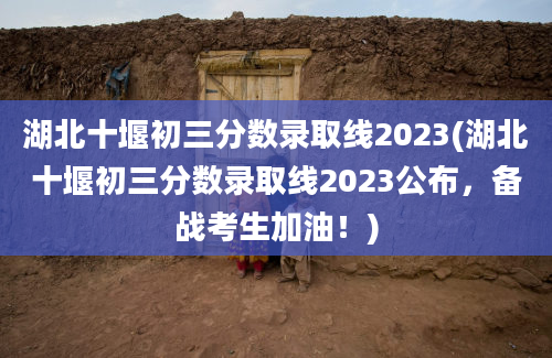 湖北十堰初三分数录取线2023(湖北十堰初三分数录取线2023公布，备战考生加油！)