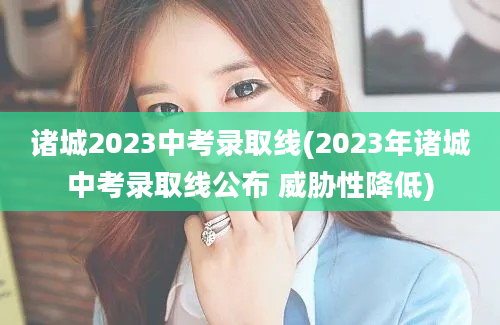 诸城2023中考录取线(2023年诸城中考录取线公布 威胁性降低)