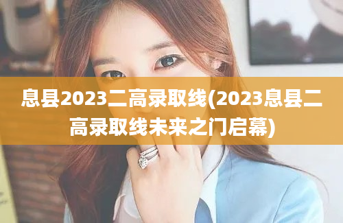 息县2023二高录取线(2023息县二高录取线未来之门启幕)