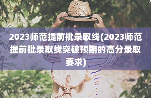 2023师范提前批录取线(2023师范提前批录取线突破预期的高分录取要求)