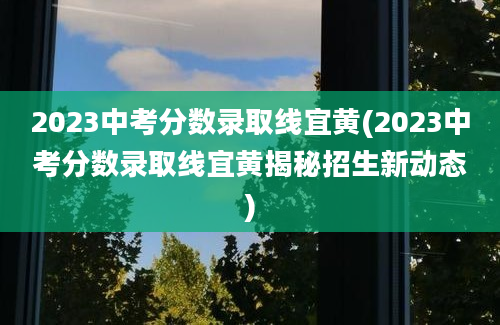 2023中考分数录取线宜黄(2023中考分数录取线宜黄揭秘招生新动态)