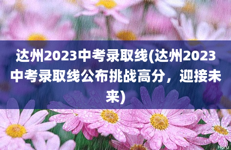 达州2023中考录取线(达州2023中考录取线公布挑战高分，迎接未来)