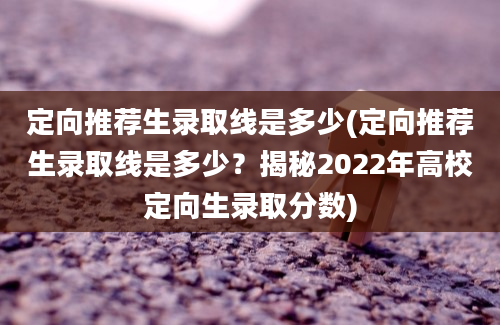 定向推荐生录取线是多少(定向推荐生录取线是多少？揭秘2022年高校定向生录取分数)